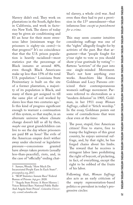 Slavery didnt end. They work on plantations in the South, fight fires in California, and work in facto- ries New York. The slaves of today may be given air conditioning and §3 an hour for their more stren- uous labor (minimum wage for prisoners s eighty-six cents)—is that progress?® Itk no coincidence that that the U.S. prison popula- tion s heavily racialized—most statistics put the percentage of Black inmates at around  40%, even though Black Americans make up less than 15% of the total US. population.* Lovisiana State Penitentiary is built on the site of a former plantation, a majori- ty of its population is Black, and many of them get assigned to till the same plot of soil worked by slaves less than two centuries ago.” Is this kind of progress significant enough to warrant a continuation of this system, so that maybe, in an alternate universe where climate change doesn’ kill us all by then, maybe our great grandchildren can live to see the day where prisoners are paid $8 an hour? The evils of the American empire don’t wither away under electoral or legislative pressure—concessions  granted have always taken protests (usually fess-than-peaceful), riots, and, in the case of officially” ending chat-  5 Savyer, Wendy.“How Much Do Incarcerated People Eam In Esch Stte?. prianpoliyorg, 2017  s “BOP Statcs: Tnste Race” Federst Buca of Prsons. b gev. 2020  7 “Angola Sat Prison: A Short Hisory | Vs Behind Bas: Ntional Public Radio  ‘And Angola Stat Prison. Caumbia Univer- sty conmtlolambin.cd  tel slavery, a whole civil war. And even then they had to put a provi- sion in the 13 amendment—that infamous line: exccpt as punishment Joracrime  This may seem counter intuitive considering suffrage was one of the *rights” allegedly fought for by activists of the past. But that ar- gument—that “people fought for ylour right to vote so you should show ylour gratitude by voting’— flattens “activists” of the past into one single-minded Movement That’s not how anything _ever works.  Anarchists like  Emma Goldman and Lucy Parsons crit- icized their contemporancous women’s suffrage movement. Par- sons referred to electoralism as a “modern delusion” in 1905; Gold- man, in her 1911 essay Woman Suffrage, called it “fetich worship.” In the essay, Goldman points out some of contradictions that were clear even at the time  The poor, stupid, free American citizen! Free to starve, free to tramp the highways of this great country, he enjoys universal suf- frage, and, by that right, he has forged chains about his limbs. The reward that he receives is stringent labor laws prohibiting the right of boycott,of picketing, in fact, of everything, except the right o be robbed of the fruits of his labor.  Following that, Woman Suffrage also acts as an early criticism of the empty representation-based politics so prevalent in today’s pro- gressive circles:  ‘SHL8H SILSH SUTLEH SILEH SUTLEH SILSH SUTLEH SHILSH SUILEH SHILSH SUILEH SHILGH SUILEH SHILGH SUILGH SHILGH SUILGH SHIBH SUILGH  i3 